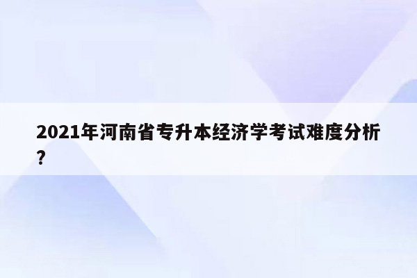 2021年河南省专升本经济学考试难度分析?