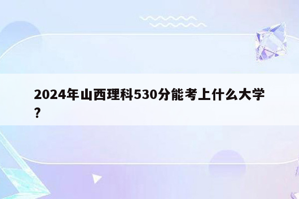 2024年山西理科530分能考上什么大学?