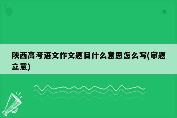 陕西高考语文作文题目什么意思怎么写(审题立意)