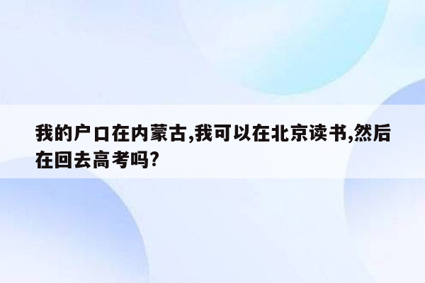 我的户口在内蒙古,我可以在北京读书,然后在回去高考吗?