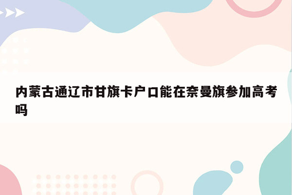 内蒙古通辽市甘旗卡户口能在奈曼旗参加高考吗