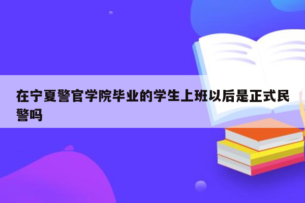 在宁夏警官学院毕业的学生上班以后是正式民警吗