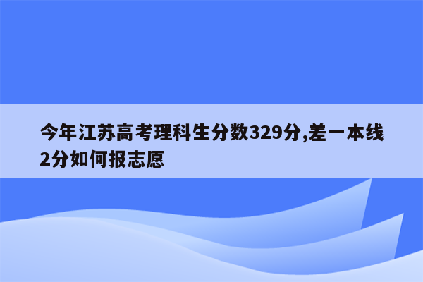 今年江苏高考理科生分数329分,差一本线2分如何报志愿