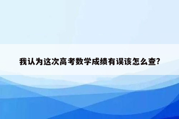 我认为这次高考数学成绩有误该怎么查?