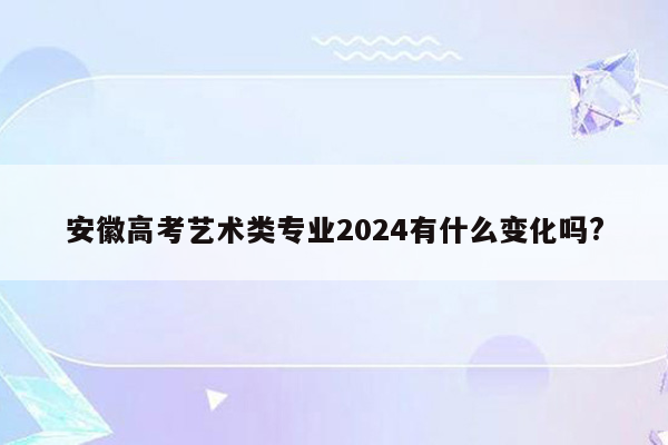 安徽高考艺术类专业2024有什么变化吗?