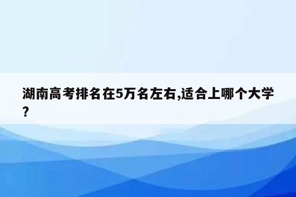 湖南高考排名在5万名左右,适合上哪个大学?