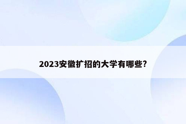 2023安徽扩招的大学有哪些?