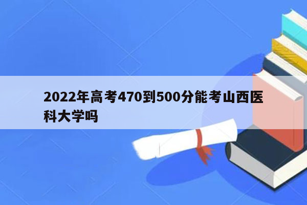 2022年高考470到500分能考山西医科大学吗
