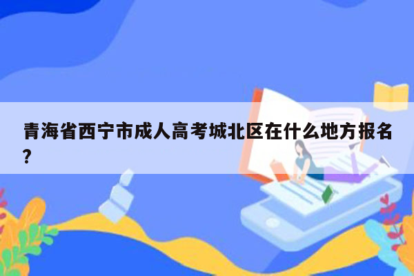 青海省西宁市成人高考城北区在什么地方报名?