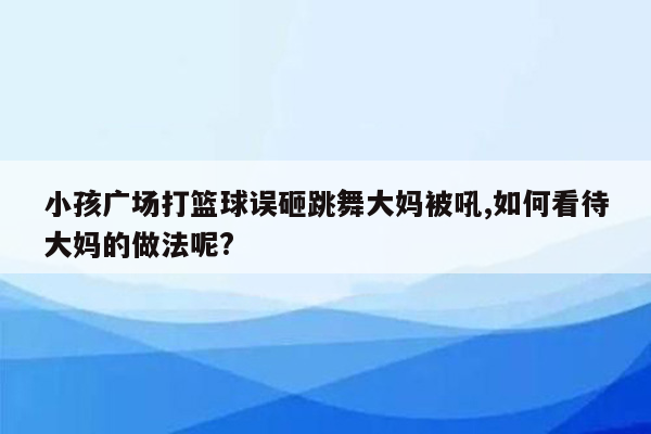 小孩广场打篮球误砸跳舞大妈被吼,如何看待大妈的做法呢?