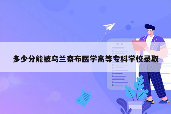 多少分能被乌兰察布医学高等专科学校录取