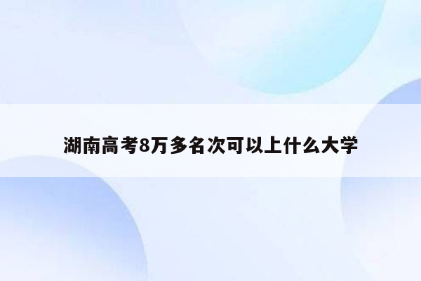 湖南高考8万多名次可以上什么大学