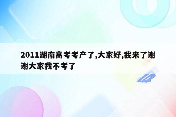 2011湖南高考考产了,大家好,我来了谢谢大家我不考了