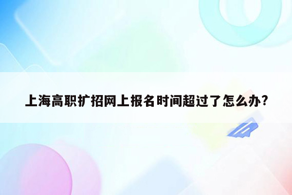 上海高职扩招网上报名时间超过了怎么办?