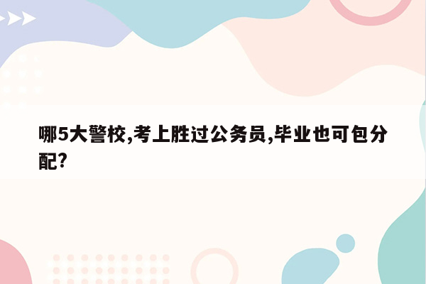 哪5大警校,考上胜过公务员,毕业也可包分配?