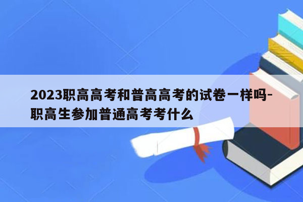 2023职高高考和普高高考的试卷一样吗-职高生参加普通高考考什么