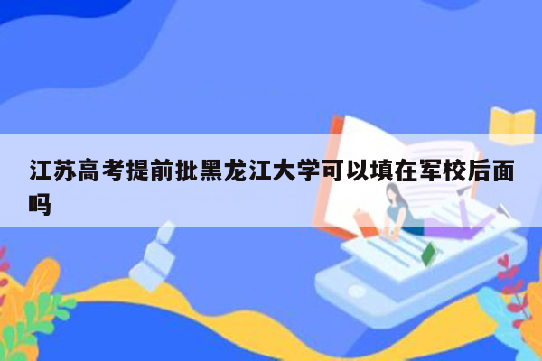 江苏高考提前批黑龙江大学可以填在军校后面吗