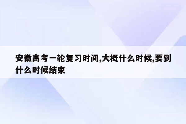 安徽高考一轮复习时间,大概什么时候,要到什么时候结束