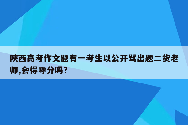 陕西高考作文题有一考生以公开骂出题二货老师,会得零分吗?