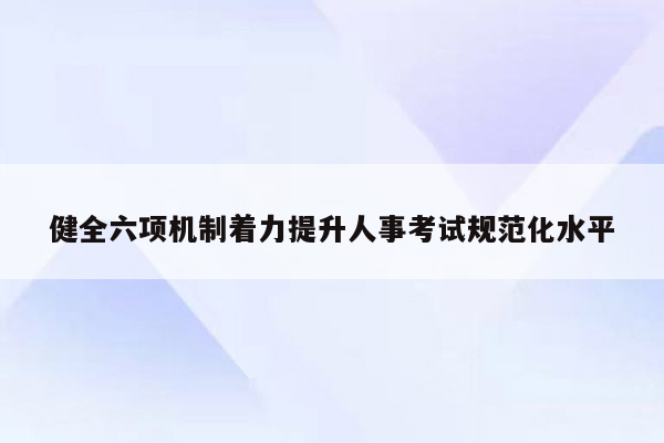 健全六项机制着力提升人事考试规范化水平