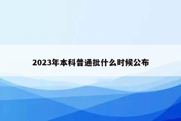 2023年本科普通批什么时候公布