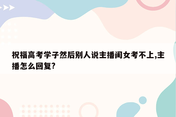 祝福高考学子然后别人说主播闺女考不上,主播怎么回复?