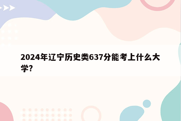 2024年辽宁历史类637分能考上什么大学?