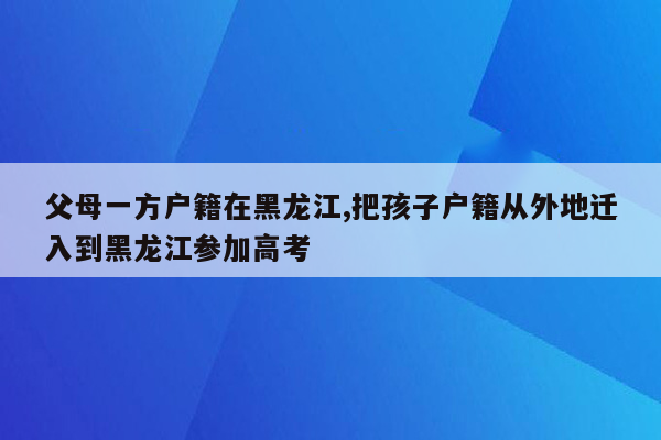 父母一方户籍在黑龙江,把孩子户籍从外地迁入到黑龙江参加高考