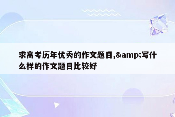 求高考历年优秀的作文题目,&写什么样的作文题目比较好