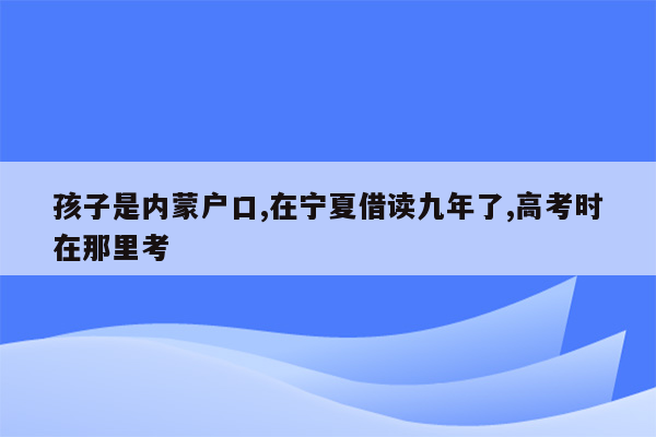 孩子是内蒙户口,在宁夏借读九年了,高考时在那里考