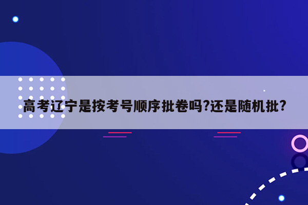 高考辽宁是按考号顺序批卷吗?还是随机批?
