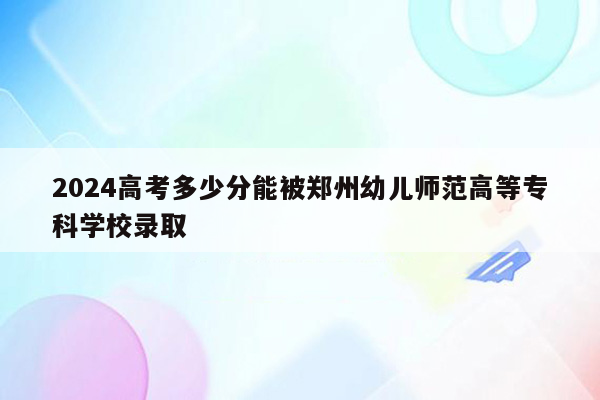 2024高考多少分能被郑州幼儿师范高等专科学校录取