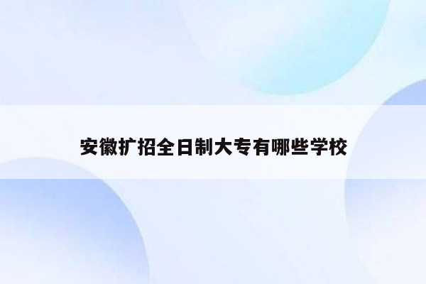 安徽扩招全日制大专有哪些学校