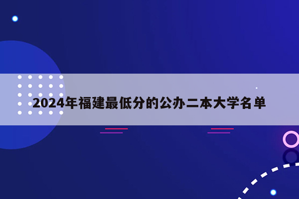 2024年福建最低分的公办二本大学名单