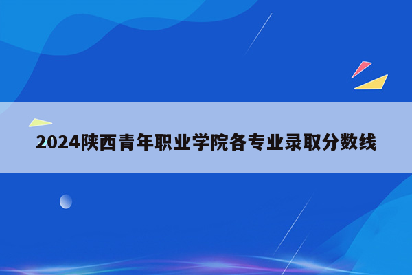 2024陕西青年职业学院各专业录取分数线