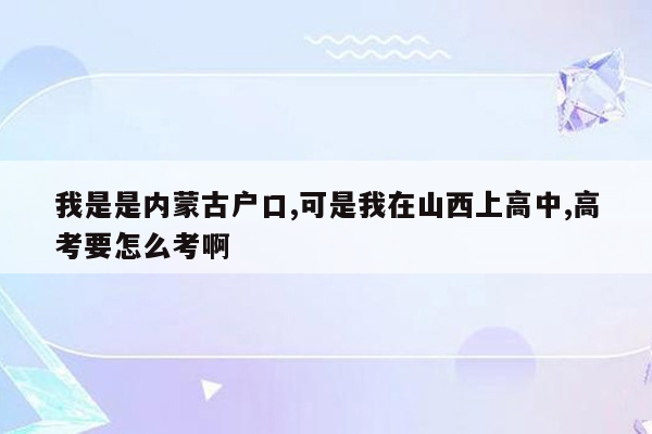 我是是内蒙古户口,可是我在山西上高中,高考要怎么考啊