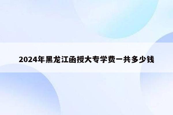 2024年黑龙江函授大专学费一共多少钱