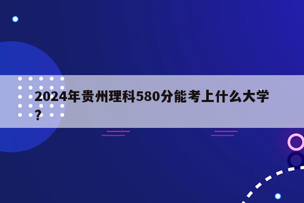 2024年贵州理科580分能考上什么大学?