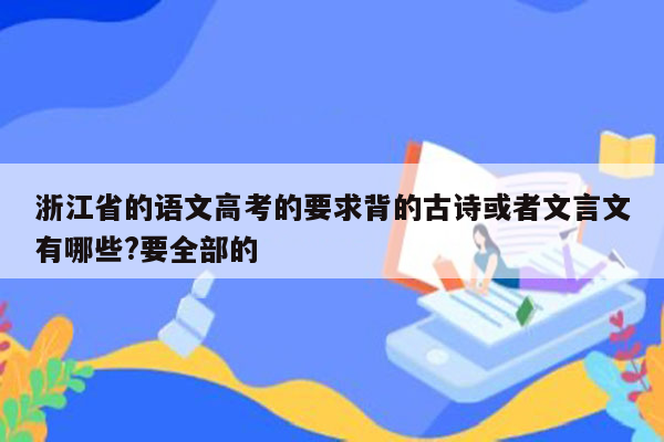 浙江省的语文高考的要求背的古诗或者文言文有哪些?要全部的