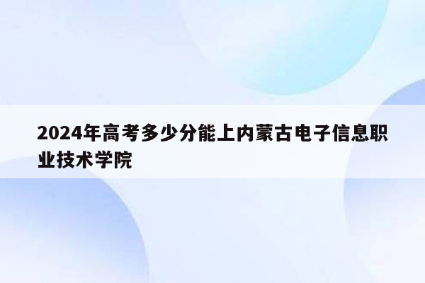 2024年高考多少分能上内蒙古电子信息职业技术学院