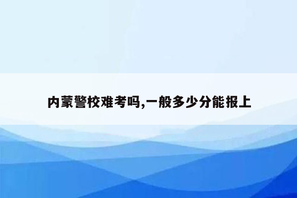内蒙警校难考吗,一般多少分能报上