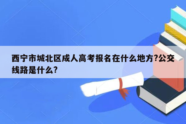 西宁市城北区成人高考报名在什么地方?公交线路是什么?