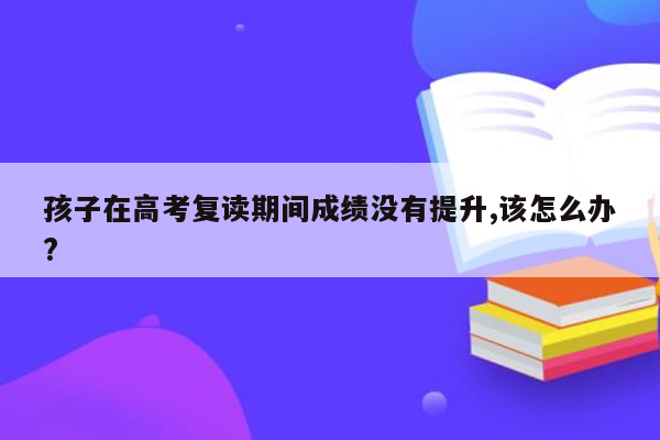 孩子在高考复读期间成绩没有提升,该怎么办?