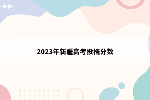 2023年新疆高考投档分数