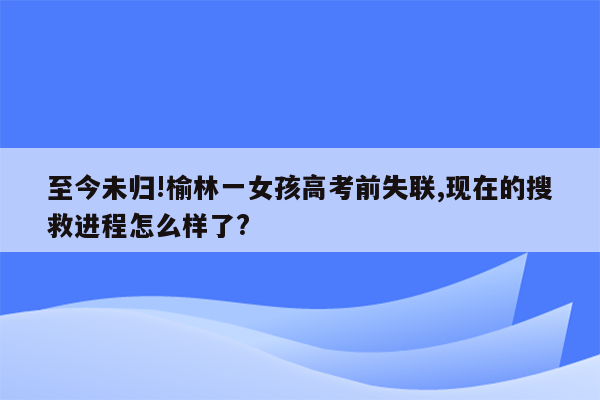 至今未归!榆林一女孩高考前失联,现在的搜救进程怎么样了?