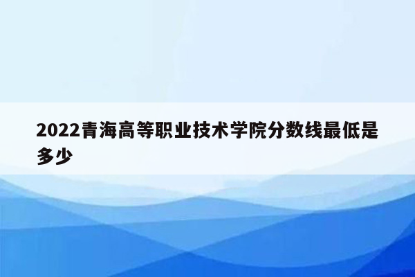 2022青海高等职业技术学院分数线最低是多少