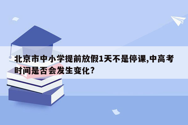 北京市中小学提前放假1天不是停课,中高考时间是否会发生变化?