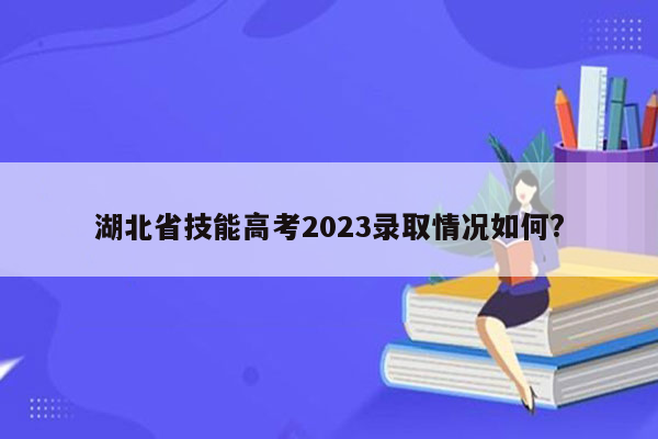 湖北省技能高考2023录取情况如何?
