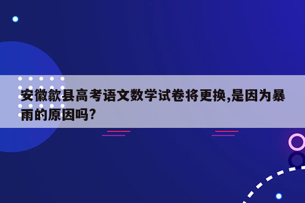 安徽歙县高考语文数学试卷将更换,是因为暴雨的原因吗?