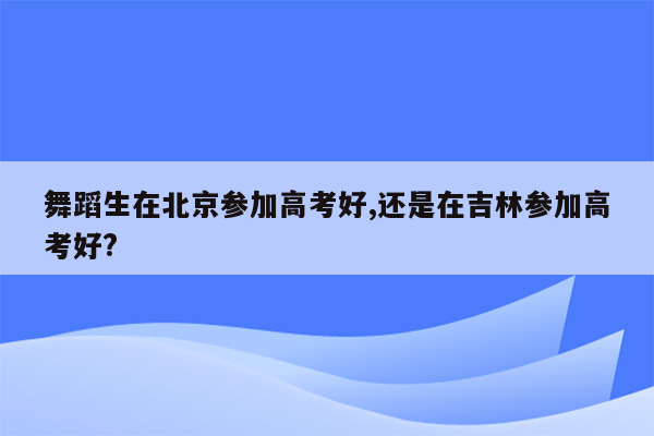 舞蹈生在北京参加高考好,还是在吉林参加高考好?